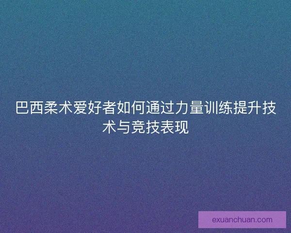 巴西柔术爱好者如何通过力量训练提升技术与竞技表现