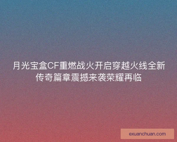 月光宝盒CF重燃战火开启穿越火线全新传奇篇章震撼来袭荣耀再临