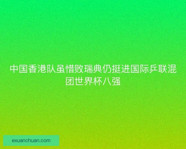 中国香港队虽惜败瑞典仍挺进国际乒联混团世界杯八强