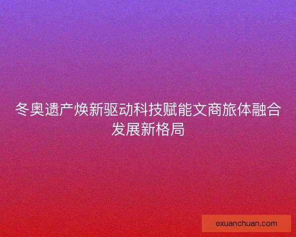 冬奥遗产焕新驱动科技赋能文商旅体融合发展新格局