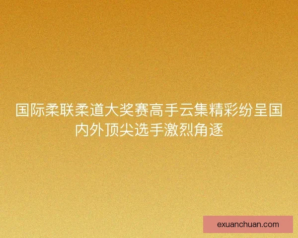 国际柔联柔道大奖赛高手云集精彩纷呈国内外顶尖选手激烈角逐