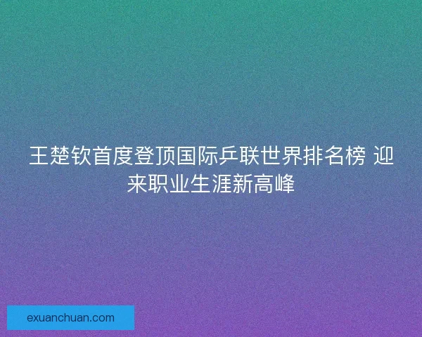 王楚钦首度登顶国际乒联世界排名榜 迎来职业生涯新高峰
