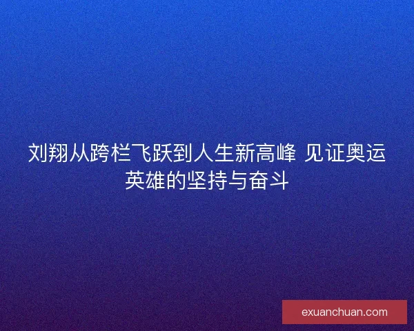 刘翔从跨栏飞跃到人生新高峰 见证奥运英雄的坚持与奋斗