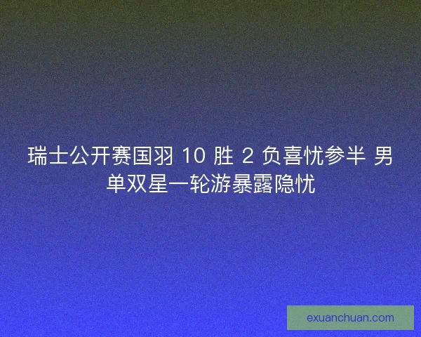 瑞士公开赛国羽 10 胜 2 负喜忧参半 男单双星一轮游暴露隐忧