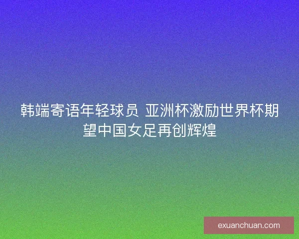 韩端寄语年轻球员 亚洲杯激励世界杯期望中国女足再创辉煌