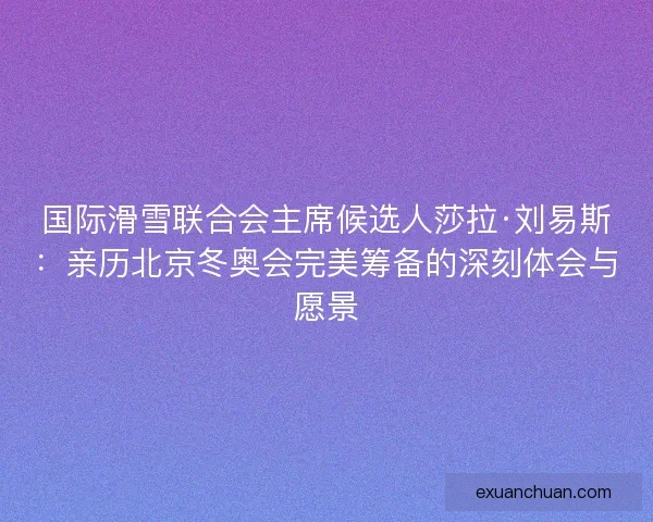 国际滑雪联合会主席候选人莎拉·刘易斯：亲历北京冬奥会完美筹备的深刻体会与愿景