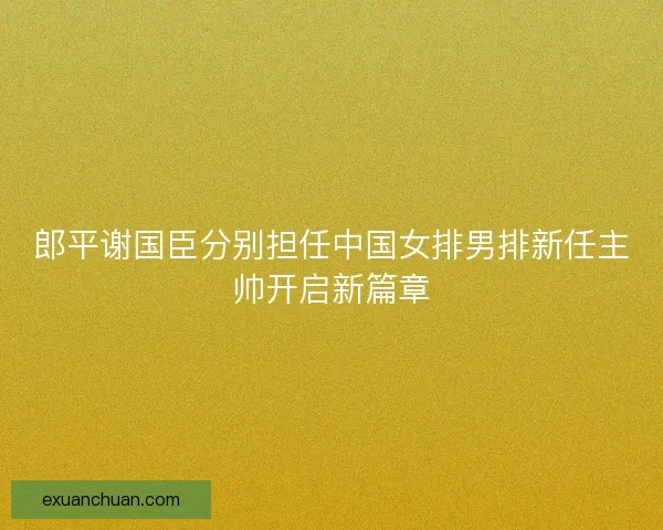 郎平谢国臣分别担任中国女排男排新任主帅开启新篇章 郎平谢国臣分别担任中国女排男排新任主帅开启新篇章
